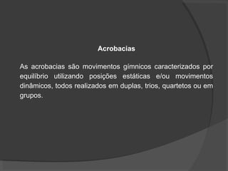 Acrobacias
As acrobacias são movimentos gímnicos caracterizados por
equilíbrio utilizando posições estáticas e/ou movimentos
dinâmicos, todos realizados em duplas, trios, quartetos ou em
grupos.
 