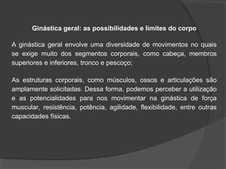 Ginástica geral: as possibilidades e limites do corpo
A ginástica geral envolve uma diversidade de movimentos no quais
se exige muito dos segmentos corporais, como cabeça, membros
superiores e inferiores, tronco e pescoço;
As estruturas corporais, como músculos, ossos e articulações são
amplamente solicitadas. Dessa forma, podemos perceber a utilização
e as potencialidades para nos movimentar na ginástica de força
muscular, resistência, potência, agilidade, flexibilidade, entre outras
capacidades físicas.
 
