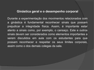 Ginástica geral e o desempenho corporal
Durante a experimentação dos movimentos relacionados com
a ginástica é fundamental reconhecer sinais que possam
prejudicar a integridade física. Assim, é importante estar
atento a sinais como, por exemplo, o cansaço. Este e outros
sinais devem ser considerados como elementos importantes a
serem discutidos em aula com os estudantes para que
possam reconhecer e respeitar os seus limites corporais,
assim como o dos demais colegas da sala.
 