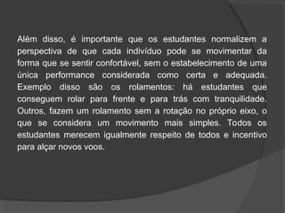 Além disso, é importante que os estudantes normalizem a
perspectiva de que cada indivíduo pode se movimentar da
forma que se sentir confortável, sem o estabelecimento de uma
única performance considerada como certa e adequada.
Exemplo disso são os rolamentos: há estudantes que
conseguem rolar para frente e para trás com tranquilidade.
Outros, fazem um rolamento sem a rotação no próprio eixo, o
que se considera um movimento mais simples. Todos os
estudantes merecem igualmente respeito de todos e incentivo
para alçar novos voos.
 