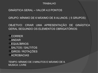 TRABALHO
GINÁSTICA GERAL – VALOR 4,0 PONTOS
GRUPO: MÍNIMO DE 6 MÁXIMO DE 8 ALUNOS. ( 5 GRUPOS)
OBJETIVO: CRIAR UMA APRESENTAÇÃO DE GINÁSTICA
GERAL SEGUINDO OS ELEMENTOS OBRIGATÓRIOS:
CORRER
ANDAR
EQUILÍBRIOS
SALTOS / SALTITOS
GIROS / ROTAÇÕES
ACROBACIAS
TEMPO: MÍNIMO DE 3 MINUTOS E MÁXIMO DE 8.
MUSICA: LIVRE
 