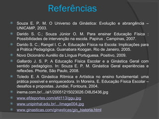 Referências
 Souza E. P. M. O Universo da Ginástica: Evolução e abrangência –
UNICAMP, 2003.
 Darido S. C.; Souza Júnior O. M. Para ensinar Educação Física :
Possibilidades de intervenção na escola. Papirus . Campinas, 2007.
 Darido S. C.; Rangel I. C. A. Educação Física na Escola: Implicações para
a Prática Pedagógica. Guanabara Koogan. Rio de Janeiro, 2005.
 Novo Dicionário Aurélio da Língua Portuguesa. Positivo, 2009.
 Gallardo J. S. P. A Educação Física Escolar e a Ginástica Geral com
sentido pedagógico. In: Souza E. P. M. Ginástica Geral experiências e
reflexões. Phorte, São Paulo, 2008.
 Toledo E. A Ginástica Rítmica e Artística no ensino fundamental: uma
prática possível e enriquecedora. In Moreira, E. Educação Física Escolar –
desafios e propostas. Jundiaí, Fontoura, 2004.
 inema.com.br/.../al1/20051215023026.OI8J5436.jpg
 www.efdeportes.com/efd113/ggu.jpg
 www.unipinhal.edu.br/.../image004.jpg
 www.ginasticas.com/ginasticas/gin_historia.html
 