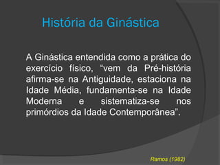 História da Ginástica
A Ginástica entendida como a prática do
exercício físico, “vem da Pré-história
afirma-se na Antiguidade, estaciona na
Idade Média, fundamenta-se na Idade
Moderna e sistematiza-se nos
primórdios da Idade Contemporânea”.
Ramos (1982)
 