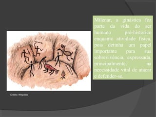 Milenar, a ginástica fez
parte da vida do ser
humano pré-histórico
enquanto atividade física,
pois detinha um papel
importante para sua
sobrevivência, expressada,
principalmente, na
necessidade vital de atacar
e defender-se.
Crédito: Wikipédia
 