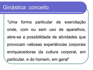 Ginástica: conceito

 “Uma forma particular de exercitação
 onde, com ou sem uso de aparelhos,
 abre-se a possibilidade de atividades que
 provocam valiosas experiências corporais
 enriquecedoras da cultura corporal, em
 particular, e do homem, em geral”
 