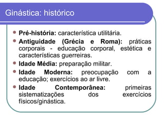 Ginástica: histórico

   Pré-história:  característica utilitária.
   Antiguidade (Grécia e Roma): práticas
    corporais - educação corporal, estética e
    características guerreiras.
   Idade Média: preparação militar.
   Idade     Moderna: preocupação com a
    educação; exercícios ao ar livre.
   Idade         Contemporânea:               primeiras
    sistematizações           dos             exercícios
    físicos/ginástica.
 