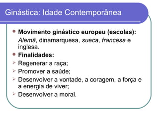 Ginástica: Idade Contemporânea

  Movimento   ginástico europeu (escolas):
   Alemã, dinamarquesa, sueca, francesa e
   inglesa.
  Finalidades:
  Regenerar a raça;
  Promover a saúde;
  Desenvolver a vontade, a coragem, a força e
   a energia de viver;
  Desenvolver a moral.
 