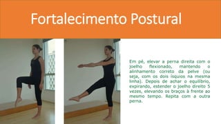 Fortalecimento Postural
Em pé, elevar a perna direita com o
joelho flexionado, mantendo o
alinhamento correto da pelve (ou
seja, com os dois ísquios na mesma
linha). Depois de achar o equilíbrio,
expirando, estender o joelho direito 5
vezes, elevando os braços à frente ao
mesmo tempo. Repita com a outra
perna.
 