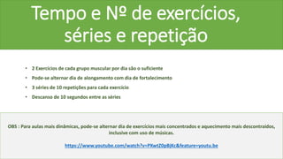 Tempo e Nº de exercícios,
séries e repetição
• 2 Exercícios de cada grupo muscular por dia são o suficiente
• Pode-se alternar dia de alongamento com dia de fortalecimento
• 3 séries de 10 repetições para cada exercício
• Descanso de 10 segundos entre as séries
OBS : Para aulas mais dinâmicas, pode-se alternar dia de exercícios mais concentrados e aquecimento mais descontraídos,
inclusive com uso de músicas.
https://www.youtube.com/watch?v=PXwtZ0pBjKc&feature=youtu.be
 
