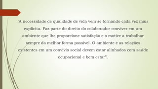 “A necessidade de qualidade de vida vem se tornando cada vez mais
explícita. Faz parte do direito do colaborador conviver em um
ambiente que lhe proporcione satisfação e o motive a trabalhar
sempre da melhor forma possível. O ambiente e as relações
existentes em um convívio social devem estar alinhados com saúde
ocupacional e bem estar”.
 