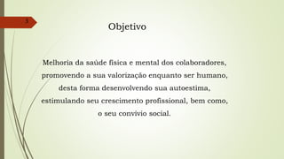 3
Melhoria da saúde física e mental dos colaboradores,
promovendo a sua valorização enquanto ser humano,
desta forma desenvolvendo sua autoestima,
estimulando seu crescimento profissional, bem como,
o seu convívio social.
Objetivo
 