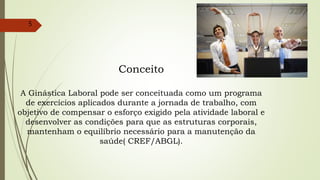 Conceito
A Ginástica Laboral pode ser conceituada como um programa
de exercícios aplicados durante a jornada de trabalho, com
objetivo de compensar o esforço exigido pela atividade laboral e
desenvolver as condições para que as estruturas corporais,
mantenham o equilíbrio necessário para a manutenção da
saúde( CREF/ABGL).
5
 