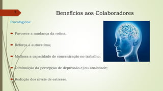 Benefícios aos Colaboradores
Psicológicos:
 Favorece a mudança da rotina;
 Reforça a autoestima;
 Melhora a capacidade de concentração no trabalho;
 Diminuição da percepção de depressão e/ou ansiedade;
 Redução dos níveis de estresse.
9
 