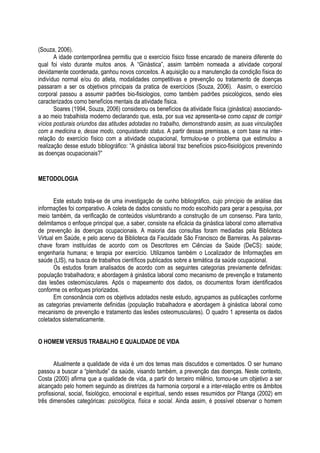 (Souza, 2006).
A idade contemporânea permitiu que o exercício físico fosse encarado de maneira diferente do
qual foi visto durante muitos anos. A “Ginástica”, assim também nomeada a atividade corporal
devidamente coordenada, ganhou novos conceitos. A aquisição ou a manutenção da condição física do
indivíduo normal e/ou do atleta, modalidades competitivas e prevenção ou tratamento de doenças
passaram a ser os objetivos principais da pratica de exercícios (Souza, 2006). Assim, o exercício
corporal passou a assumir padrões bio-fisiologios, como também padrões psicológicos, sendo eles
caracterizados como benefícios mentais da atividade física.
Soares (1994, Souza, 2006) considerou os benefícios da atividade física (ginástica) associando-
a ao meio trabalhista moderno declarando que, esta, por sua vez apresenta-se como capaz de corrigir
vícios posturais oriundos das atitudes adotadas no trabalho, demonstrando assim, as suas vinculações
com a medicina e, desse modo, conquistando status. A partir dessas premissas, e com base na inter-
relação do exercício físico com a atividade ocupacional, formulou-se o problema que estimulou a
realização desse estudo bibliográfico: “A ginástica laboral traz benefícios psico-fisiológicos prevenindo
as doenças ocupacionais?”
METODOLOGIA
Este estudo trata-se de uma investigação de cunho bibliográfico, cujo principio de análise das
informações foi comparativo. A coleta de dados consistiu no modo escolhido para gerar a pesquisa, por
meio também, da verificação de conteúdos vislumbrando a construção de um consenso. Para tanto,
delimitamos o enfoque principal que, a saber, consiste na eficácia da ginástica laboral como alternativa
de prevenção às doenças ocupacionais. A maioria das consultas foram mediadas pela Biblioteca
Virtual em Saúde, e pelo acervo da Biblioteca da Faculdade São Francisco de Barreiras. As palavras-
chave foram instituídas de acordo com os Descritores em Ciências da Saúde (DeCS): saúde;
engenharia humana; e terapia por exercício. Utilizamos também o Localizador de Informações em
saúde (LIS), na busca de trabalhos científicos publicados sobre a temática da saúde ocupacional.
Os estudos foram analisados de acordo com as seguintes categorias previamente definidas:
população trabalhadora; e abordagem à ginástica laboral como mecanismo de prevenção e tratamento
das lesões osteomúsculares. Após o mapeamento dos dados, os documentos foram identificados
conforme os enfoques priorizados.
Em consonância com os objetivos adotados neste estudo, agrupamos as publicações conforme
as categorias previamente definidas (população trabalhadora e abordagem à ginástica laboral como
mecanismo de prevenção e tratamento das lesões osteomusculares). O quadro 1 apresenta os dados
coletados sistematicamente.
O HOMEM VERSUS TRABALHO E QUALIDADE DE VIDA
Atualmente a qualidade de vida é um dos temas mais discutidos e comentados. O ser humano
passou a buscar a “plenitude” da saúde, visando também, a prevenção das doenças. Neste contexto,
Costa (2000) afirma que a qualidade de vida, a partir do terceiro milênio, tornou-se um objetivo a ser
alcançado pelo homem seguindo as diretrizes da harmonia corporal e a inter-relação entre os âmbitos
profissional, social, fisiológico, emocional e espiritual, sendo esses resumidos por Pitanga (2002) em
três dimensões categóricas: psicológica, física e social. Ainda assim, é possível observar o homem
 