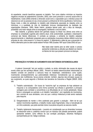 do expediente, visando benefícios pessoais no trabalho. Tem como objetivo minimizar os impactos
negativos oriundos do sedentarismo (Carvalho, 2003), bem como promover o convívio social entre os
trabalhadores. Costa (2000) entende a dimensão social como a capacidade que o individuo possui de
relacionar-se com as pessoas do seu círculo pessoal e profissional de forma equilibrada e harmoniosa.
Desse modo, a idéia de satisfação no trabalho está diretamente associada às relações entre os
indivíduos, e a qualidade de vida do trabalhador torna-se interdependente da realidade das
organizações (Kanaane, 1999). Neste ínterim, ginástica laboral pode, sob a ótica da interação,
possibilitar uma maior relação entre os empregados, facilitando o convívio diário.
Não obstante, a ginástica laboral tem ganhado espaço no Brasil nos últimos anos entre as
empresas na competição sugerida pelo sistema atual, onde produtividade, qualidade e desempenho
comercial são fatores diferenciais. O combate ao estresse, o ambiente de trabalho adaptado
ergonomicamente e, trabalhador preparado para as solicitações musculares diárias refletirá numa boa
proposta de vida, onde prevenir é “a chave do negócio”. E defendendo a idéia de que a prevenção é a
melhor alternativa para se obter saúde estável Ferraze 1995 (Guedes 1997 apud Costa 2000) diz que:
Não basta estar doente para se obter saúde: é preciso
apresentar evidencias ou atitudes que afastem ao máximo
os fatores de risco que possam provocar as doenças.
PREVENÇÃO E FATORES DE SURGIMENTO DOS DISTÚRBIOS OSTEOMÚSCULARES
A palavra “prevenção” tem por sentido o cuidado, ou ainda, eliminação das causas de algum
evento antes que ele aconteça (Maciel, 2000). Prevenir as lesões osteomusculares relacionadas ao
trabalho consiste em preservar a estrutura física do trabalhador, entendendo-o como sujeito,
incentivando conseqüentemente sua potencialidade intelectual. Considerando que as patologias
ocupacionais são multifatoriais, faz-se preciso entender, também, algumas das principais causas do
seu surgimento, as quais segundo o Sindicato dos bancários de Guarulhos e Região (SBGR, 2005)
são:
1) Trabalho automatizado - Em busca do “raciocínio ágil” as empresas de hoje adotaram as
maquinas e os computadores como forma aumentar sua eficácia e garantirem a principais
vantagens para combater a concorrência e as dificuldades de um mundo globalizado. Dessa
forma o empregado se submete a um trabalho “automático”, com repetições de movimentos,
sem controle de suas atividades, uma vez que o esforço intelectual já está sendo realizado
pela maquina.
2) Obrigatoriedade de manter o ritmo acelerado para garantir a produção - Além de ter que
realizar movimentos repetitivos, o trabalho muitas vezes fragmentado, induz a manutenção de
um ritmo acelerado, que pode acarretar dores musculares enquanto se executa a tarefa.
3) Trabalho rigidamente hierarquizado - Levando em consideração que as dimensões humanas
se relacionam entre si, podemos concluir que um individuo sob pressão permanente, poderá
apresentar também, como reflexos da sua condição psicológica, distúrbios fisiológicos
acompanhados por dor, fadiga e estresse.
 