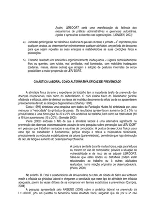 Assim, LER/DORT seria uma manifestação da falência dos
mecanismos de práticas administrativas e gerenciais autoritárias,
rígidas e opressivas existentes nas organizações. (LONGEN, 2003)
4) Jornadas prolongadas de trabalho e ausência de pausas durante a jornada – É importante para
qualquer pessoa, ao desempenhar rotineiramente qualquer atividade, um período de descanso
para que sejam repostas as suas energias e restabelecidas as suas condições física e
psicológica.
5) Trabalho realizado em ambientes ergonomicamente inadequados - Lugares demasiadamente
frios ou quentes, com ruídos, mal ventilados, mal iluminados, com mobiliário inadequado
(cadeiras, mesas, dentre outros) que obrigam a adoção de posturas incorretas do corpo
possibilitam a maior propensão de LER/ DORT.
GINÁSTICA LABORAL COMO ALTERNATIVA EFICAZ DE PREVENÇÃO?
A atividade física durante o expediente de trabalho tem a importante tarefa de prevenção das
doenças ocupacionais, bem como do sedentarismo. O bom estado físico do Trabalhador garante
eficiência e eficácia, além de diminuir os riscos de invalidez decorrente do oficio ou de se aposentarem
precocemente devido as doenças degenerativas (Sharkey,1998).
Costa (1991) sintetizou uma pesquisa com dados da Fundação Hudes foi sintetizada por, para
mensurar a “veracidade” da ginástica de pausa. Os resultados apresentaram aumento de 2 a 5% na
produtividade e uma diminuição de 20 a 25% nos acidentes de trabalho, bem como na rotatividade (10
a 15%) e ausenteismo (15 a 20%). (Bemstar 2005)
Vieira (2000) endossa o fato de que a atividade laboral é uma alternativa significante na
prevenção das doenças osteomusculares através de uma pesquisa sobre prevenção das LER/ DORT
em pessoas que trabalham sentadas e usuárias de computador. A pratica de exercícios físicos para
esse tipo de trabalhador é fundamental, porque alonga e relaxa a musculatura tensionada,
principalmente os músculos estabilizadores da coluna (paravertebrais), permitindo que haja diminuição
da dor, da fadiga e aumento do desempenho profissional.
A postura sentada durante muitas horas, seja para leituras
ou mesmo no uso do computador, provoca a situação de
vulnerabilidade e de risco de se adquirir LER/DORT.
Sabe-se que estas lesões ou distúrbios podem estar
relacionados ao trabalho ou à outras atividades
realizadas, numa relação originária ou desencadeadora.
(Vieira, 2000)
No entanto, R. Elbel e colaboradores da Universidade de Utah, da cidade de Salt Lake tentaram
medir a eficácia da ginástica laboral e chegaram a conclusão que esse tipo de atividade tem eficácia
adequada, porém às vezes difíceis de se comprovar em termos estatísticos e preventivos (Campos,
2004)
A pesquisa apresentada pelo ARBEGO (2000) sobre a ginástica laboral na prevenção da
LER/DORT, pôs em questão os benefícios dessa atividade física, alegando que ela por si só não
 