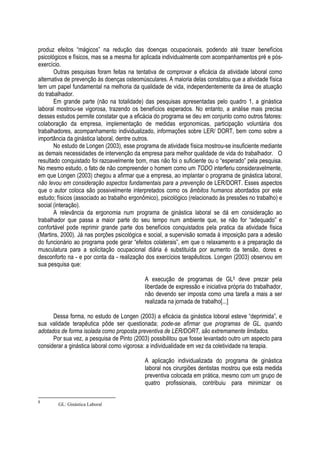 produz efeitos “mágicos” na redução das doenças ocupacionais, podendo até trazer benefícios
psicológicos e físicos, mas se a mesma for aplicada individualmente com acompanhamentos pré e pós-
exercício.
Outras pesquisas foram feitas na tentativa de comprovar a eficácia da atividade laboral como
alternativa de prevenção às doenças osteomúsculares. A maioria delas constatou que a atividade física
tem um papel fundamental na melhoria da qualidade de vida, independentemente da área de atuação
do trabalhador.
Em grande parte (não na totalidade) das pesquisas apresentadas pelo quadro 1, a ginástica
laboral mostrou-se vigorosa, trazendo os benefícios esperados. No entanto, a análise mais precisa
desses estudos permite constatar que a eficácia do programa se deu em conjunto como outros fatores:
colaboração da empresa, implementação de medidas ergonomicas, participação voluntária dos
trabalhadores, acompanhamento individualizado, informações sobre LER/ DORT, bem como sobre a
importância da ginástica laboral, dentre outros.
No estudo de Longen (2003), esse programa de atividade física mostrou-se insuficiente mediante
as demais necessidades de intervenção da empresa para melhor qualidade de vida do trabalhador. O
resultado conquistado foi razoavelmente bom, mas não foi o suficiente ou o “esperado” pela pesquisa.
No mesmo estudo, o fato de não compreender o homem como um TODO interferiu consideravelmente,
em que Longen (2003) chegou a afirmar que a empresa, ao implantar o programa de ginástica laboral,
não levou em consideração aspectos fundamentais para a prevenção de LER/DORT. Esses aspectos
que o autor coloca são possivelmente interpretados como os âmbitos humanos abordados por este
estudo; físicos (associado ao trabalho ergonômico), psicológico (relacionado às pressões no trabalho) e
social (interação).
A relevância da ergonomia num programa de ginástica laboral se dá em consideração ao
trabalhador que passa a maior parte do seu tempo num ambiente que, se não for “adequado” e
confortável pode reprimir grande parte dos benefícios conquistados pela pratica da atividade física
(Martins, 2000). Já nas porções psicológica e social, a supervisão somada à imposição para a adesão
do funcionário ao programa pode gerar “efeitos colaterais”, em que o relaxamento e a preparação da
musculatura para a solicitação ocupacional diária é substituída por aumento da tensão, dores e
desconforto na - e por conta da - realização dos exercícios terapêuticos. Longen (2003) observou em
sua pesquisa que:
A execução de programas de GL5 deve prezar pela
liberdade de expressão e iniciativa própria do trabalhador,
não devendo ser imposta como uma tarefa a mais a ser
realizada na jornada de trabalho[...]
Dessa forma, no estudo de Longen (2003) a eficácia da ginástica loboral esteve “deprimida”, e
sua validade terapêutica pôde ser questionada; pode-se afirmar que programas de GL, quando
adotados de forma isolada como proposta preventiva de LER/DORT, são extremamente limitados.
Por sua vez, a pesquisa de Pinto (2003) possibilitou que fosse levantado outro um aspecto para
considerar a ginástica laboral como vigorosa: a individualidade em vez da coletividade na terapia.
A aplicação individualizada do programa de ginástica
laboral nos cirurgiões dentistas mostrou que esta medida
preventiva colocada em prática, mesmo com um grupo de
quatro profissionais, contribuiu para minimizar os
5
GL: Ginástica Laboral
 