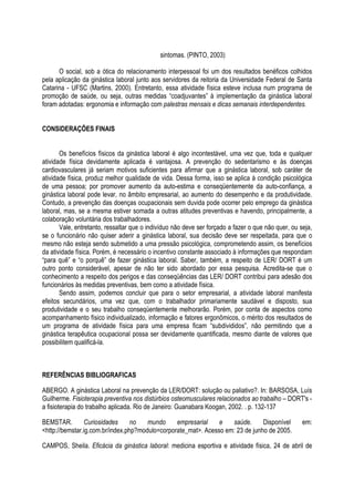 sintomas. (PINTO, 2003)
O social, sob a ótica do relacionamento interpessoal foi um dos resultados benéficos colhidos
pela aplicação da ginástica laboral junto aos servidores da reitoria da Universidade Federal de Santa
Catarina - UFSC (Martins, 2000). Entretanto, essa atividade física esteve inclusa num programa de
promoção de saúde, ou seja, outras medidas “coadjuvantes” à implementação da ginástica laboral
foram adotadas: ergonomia e informação com palestras mensais e dicas semanais interdependentes.
CONSIDERAÇÕES FINAIS
Os benefícios físicos da ginástica laboral é algo incontestável, uma vez que, toda e qualquer
atividade física devidamente aplicada é vantajosa. A prevenção do sedentarismo e às doenças
cardiovasculares já seriam motivos suficientes para afirmar que a ginástica laboral, sob caráter de
atividade física, produz melhor qualidade de vida. Dessa forma, isso se aplica à condição psicológica
de uma pessoa; por promover aumento da auto-estima e conseqüentemente da auto-confiança, a
ginástica laboral pode levar, no âmbito empresarial, ao aumento do desempenho e da produtividade.
Contudo, a prevenção das doenças ocupacionais sem duvida pode ocorrer pelo emprego da ginástica
laboral, mas, se a mesma estiver somada a outras atitudes preventivas e havendo, principalmente, a
colaboração voluntária dos trabalhadores.
Vale, entretanto, ressaltar que o indivíduo não deve ser forçado a fazer o que não quer, ou seja,
se o funcionário não quiser aderir a ginástica laboral, sua decisão deve ser respeitada, para que o
mesmo não esteja sendo submetido a uma pressão psicológica, comprometendo assim, os benefícios
da atividade física. Porém, é necessário o incentivo constante associado à informações que respondam
“para quê” e “o porquê” de fazer ginástica laboral. Saber, também, a respeito de LER/ DORT é um
outro ponto considerável, apesar de não ter sido abordado por essa pesquisa. Acredita-se que o
conhecimento a respeito dos perigos e das conseqüências das LER/ DORT contribui para adesão dos
funcionários às medidas preventivas, bem como a atividade física.
Sendo assim, podemos concluir que para o setor empresarial, a atividade laboral manifesta
efeitos secundários, uma vez que, com o trabalhador primariamente saudável e disposto, sua
produtividade e o seu trabalho conseqüentemente melhorarão. Porém, por conta de aspectos como
acompanhamento físico individualizado, informação e fatores ergonômicos, o mérito dos resultados de
um programa de atividade física para uma empresa ficam “subdivididos”, não permitindo que a
ginástica terapêutica ocupacional possa ser devidamente quantificada, mesmo diante de valores que
possibilitem qualificá-la.
REFERÊNCIAS BIBLIOGRAFICAS
ABERGO. A ginástica Laboral na prevenção da LER/DORT: solução ou paliativo?. In: BARSOSA, Luís
Guilherme. Fisioterapia preventiva nos distúrbios osteomusculares relacionados ao trabalho – DORT's -
a fisioterapia do trabalho aplicada. Rio de Janeiro: Guanabara Koogan, 2002. . p. 132-137
BEMSTAR. Curiosidades no mundo empresarial e saúde. Disponível em:
<http://bemstar.ig.com.br/index.php?modulo=corporate_mat>. Acesso em: 23 de junho de 2005.
CAMPOS, Sheila. Eficácia da ginástica laboral: medicina esportiva e atividade física, 24 de abril de
 