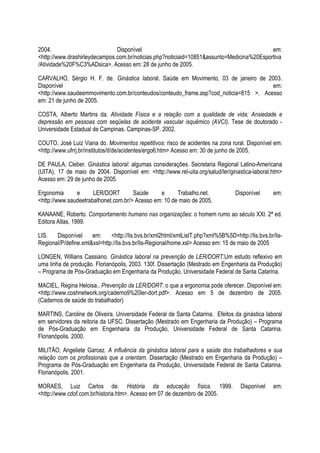 2004. Disponível em:
<http://www.drashirleydecampos.com.br/noticias.php?noticiaid=10851&assunto=Medicina%20Esportiva
/Atividade%20F%C3%ADsica>. Acesso em: 28 de junho de 2005.
CARVALHO, Sérgio H. F. de. Ginástica laboral. Saúde em Movimento, 03 de janeiro de 2003.
Disponível em:
<http://www.saudeemmovimento.com.br/conteudos/conteudo_frame.asp?cod_noticia=815 >. Acesso
em: 21 de junho de 2005.
COSTA, Alberto Martins da. Atividade Física e a relação com a qualidade de vida; Ansiedade e
depressão em pessoas com seqüelas de acidente vascular isquêmico (AVCI). Tese de doutorado -
Universidade Estadual de Campinas. Campinas-SP. 2002.
COUTO, José Luiz Viana do. Movimentos repetitivos: risco de acidentes na zona rural. Disponível em:
<http://www.ufrrj.br/institutos/it/de/acidentes/ergo6.htm> Acesso em: 30 de junho de 2005.
DE PAULA, Cleber. Ginástica laboral: algumas considerações. Secretaria Regional Latino-Americana
(UITA), 17 de maio de 2004. Disponível em: <http://www.rel-uita.org/salud/ler/ginastica-laboral.htm>
Acesso em: 29 de junho de 2005.
Ergonomia e LER/DORT Saúde e Trabalho.net. Disponível em:
<http://www.saudeetrabalhonet.com.br/> Acesso em: 10 de maio de 2005.
KANAANE, Roberto. Comportamento humano nas organizações: o homem rumo ao século XXI. 2ª ed.
Editora Atlas, 1999.
LIS. Disponível em: <http://lis.bvs.br/xml2html/xmlListT.php?xml%5B%5D=http://lis.bvs.br/lis-
Regional/P/define.xml&xsl=http://lis.bvs.br/lis-Regional/home.xsl> Acesso em: 15 de maio de 2005
LONGEN, Willians Cassiano. Ginástica laboral na prevenção de LER/DORT:Um estudo reflexivo em
uma linha de produção. Florianópolis, 2003. 130f. Dissertação (Mestrado em Engenharia da Produção)
– Programa de Pós-Graduação em Engenharia da Produção, Universidade Federal de Santa Catarina.
MACIEL, Regina Heloisa.. Prevenção da LER/DORT: o que a ergonomia pode oferecer. Disponível em:
<http://www.coshnetwork.org/caderno9%20ler-dort.pdf>. Acesso em 5 de dezembro de 2005.
(Cadernos de saúde do trabalhador)
MARTINS, Caroline de Oliveira. Universidade Federal de Santa Catarina. Efeitos da ginástica laboral
em servidores da reitoria da UFSC. Dissertação (Mestrado em Engenharia da Produção) – Programa
de Pós-Graduação em Engenharia da Produção, Universidade Federal de Santa Catarina.
Florianópolis. 2000.
MILITÃO, Angeliete Garcez. A influência da ginástica laboral para a saúde dos trabalhadores e sua
relação com os profissionais que a orientam. Dissertação (Mestrado em Engenharia da Produção) –
Programa de Pós-Graduação em Engenharia da Produção, Universidade Federal de Santa Catarina.
Florianópolis. 2001.
MORAES, Luiz Carlos de. História da educação física. 1999. Disponível em:
<http://www.cdof.com.br/historia.htm>. Acesso em 07 de dezembro de 2005.
 