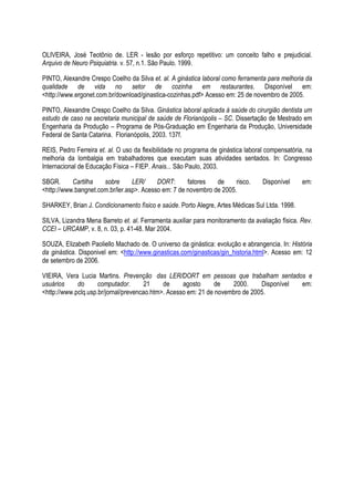 OLIVEIRA, José Teotônio de. LER - lesão por esforço repetitivo: um conceito falho e prejudicial.
Arquivo de Neuro Psiquiatria. v. 57, n.1. São Paulo. 1999.
PINTO, Alexandre Crespo Coelho da Silva et. al. A ginástica laboral como ferramenta para melhoria da
qualidade de vida no setor de cozinha em restaurantes. Disponível em:
<http://www.ergonet.com.br/download/ginastica-cozinhas.pdf> Acesso em: 25 de novembro de 2005.
PINTO, Alexandre Crespo Coelho da Silva. Ginástica laboral aplicada à saúde do cirurgião dentista um
estudo de caso na secretaria municipal de saúde de Florianópolis – SC. Dissertação de Mestrado em
Engenharia da Produção – Programa de Pós-Graduação em Engenharia da Produção, Universidade
Federal de Santa Catarina. Florianópolis, 2003. 137f.
REIS, Pedro Ferreira et. al. O uso da flexibilidade no programa de ginástica laboral compensatória, na
melhoria da lombalgia em trabalhadores que executam suas atividades sentados. In: Congresso
Internacional de Educação Física – FIEP. Anais... São Paulo, 2003.
SBGR. Cartilha sobre LER/ DORT: fatores de risco. Disponível em:
<http://www.bangnet.com.br/ler.asp>. Acesso em: 7 de novembro de 2005.
SHARKEY, Brian J. Condicionamento físico e saúde. Porto Alegre, Artes Médicas Sul Ltda. 1998.
SILVA, Lizandra Mena Barreto et. al. Ferramenta auxiliar para monitoramento da avaliação física. Rev.
CCEI – URCAMP, v. 8, n. 03, p. 41-48. Mar 2004.
SOUZA, Elizabeth Paoliello Machado de. O universo da ginástica: evolução e abrangencia. In: História
da ginástica. Disponivel em: <http://www.ginasticas.com/ginasticas/gin_historia.html>. Acesso em: 12
de setembro de 2006.
VIEIRA, Vera Lucia Martins. Prevenção das LER/DORT em pessoas que trabalham sentados e
usuários do computador. 21 de agosto de 2000. Disponível em:
<http://www.pclq.usp.br/jornal/prevencao.htm>. Acesso em: 21 de novembro de 2005.
 