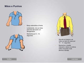 Mãos e Punhos
• Braço estendidos à frente
• Lentamente, vire as mãos
para fora até sentir um
alongamento
• Mantenha por 5 – 10
segundos
• Sacuda os braços e as
mãos ao lado do corpo por
10 – 12 segundos
• Mantenha o maxilar
relaxado e deixe os ombros
soltos enquanto você
elimina a tensão
 