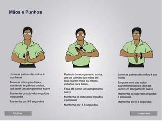 Mãos e Punhos
• Junte as palmas das mãos à
sua frente
• Mova as mãos para baixo,
mantendo as palmas unidas,
até sentir um alongamento suave
• Mantenha os cotovelos erguidos
e paralelos
• Mantenha por 5-8 segundos
• Partindo do alongamento acima,
gire as palmas das mãos até
elas ficarem mais ou menos
voltadas para baixo
• Faça até sentir um alongamento
suave
• Mantenha os cotovelos erguidos
e paralelos
• Mantenha por 5-8 segundos
• Junte as palmas das mãos à sua
frente
• Empurre uma das mãos
suavemente para o lado até
sentir um alongamento suave
• Mantenha os cotovelos erguidos
e paralelos
• Mantenha por 5-8 segundos
 