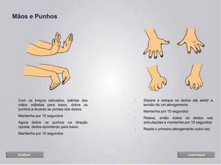 Mãos e Punhos
• Com os braços esticados, palmas das
mãos voltadas para baixo, dobre os
punhos e levante as pontas dos dedos
• Mantenha por 10 segundos
• Agora dobre os punhos na direção
oposta, dedos apontando para baixo
• Mantenha por 10 segundos
• Separe e estique os dedos até sentir a
tensão de um alongamento
• Mantenha por 10 segundos
• Relaxa, então dobre os dedos nas
articulações e mantenha por 10 segundos
• Repita o primeiro alongamento outra vez
 