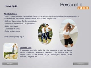 Atividade Física
Com 30 minutos diários de atividade física moderada você já é um indivíduo fisicamente ativo e
pode desfrutar dos muitos benefícios que essa prática proporciona:
- Melhora da condição Cardio-respiratória;
- Prevenção de Doenças Ocupacionais;
- Maior bem-estar;
- Qualidade de Vida;
- Entre tantos outros
Visite: www.agitasp.org.br
Prevenção
Estresse Zero
O estresse tem feito parte da vida moderna e com ele tantos
outros problemas aparecem, portanto, crie hábitos que lhe
proporcionem prazer como dança, jardinagem, leitura, artes
marciais, viagens, etc.
 