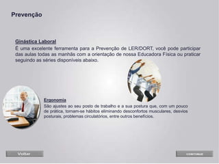 Ginástica Laboral
É uma excelente ferramenta para a Prevenção de LER/DORT, você pode participar
das aulas todas as manhãs com a orientação de nossa Educadora Física ou praticar
seguindo as séries disponíveis abaixo.
Prevenção
Ergonomia
São ajustes ao seu posto de trabalho e a sua postura que, com um pouco
de prática, tornam-se hábitos eliminando desconfortos musculares, desvios
posturais, problemas circulatórios, entre outros benefícios.
 