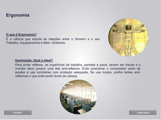 O que é Ergonomia?
É a ciência que estuda as relações entre o Homem e o seu
Trabalho, Equipamentos e Meio Ambiente.
Iluminação: Qual a ideal?
Para evitar reflexos, as superfícies de trabalho, paredes e pisos, devem ser foscas e o
monitor deve possuir uma tela anti-reflexiva. Evite posicionar o computador perto de
janelas e use luminárias com proteção adequada. Se usa óculos, prefira lentes anti-
reflexivas o que evita sentir dores de cabeça.
Ergonomia
 