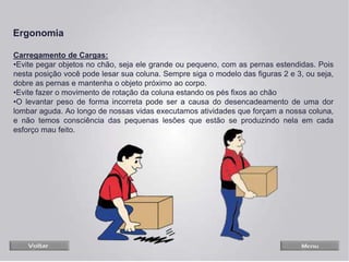Carregamento de Cargas:
•Evite pegar objetos no chão, seja ele grande ou pequeno, com as pernas estendidas. Pois
nesta posição você pode lesar sua coluna. Sempre siga o modelo das figuras 2 e 3, ou seja,
dobre as pernas e mantenha o objeto próximo ao corpo.
•Evite fazer o movimento de rotação da coluna estando os pés fixos ao chão
•O levantar peso de forma incorreta pode ser a causa do desencadeamento de uma dor
lombar aguda. Ao longo de nossas vidas executamos atividades que forçam a nossa coluna,
e não temos consciência das pequenas lesões que estão se produzindo nela em cada
esforço mau feito.
Ergonomia
 