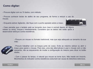 - Procure digitar com os 10 dedos, com método;
- Procure conhecer teclas de atalho de seu programa, de forma a reduzir o uso do
mouse;
- Enquanto estiver digitando, não fique com o punho apoiado sobre a mesa ;
- Caso perceba que o teclado está se tornando duro (isso é normal depois de alguns
meses ou anos), troque-o imediatamente. Considere que os dedos não estão aptos a
desenvolver esforços contra resistência.
- Procure um mouse no formato tradicional, mas que seja adequado ao tamanho da sua
mão;
- Procure trabalhar com os braços junto do corpo. Evite ao máximo esticar ou abrir o
braço para operar o mouse. Para isso, uma das alternativas é usar o mouse com a mão
esquerda, não se esquecendo de mudar a configuração do mesmo para clicar no botão
direito;
- Com o passar do tempo, é natural que mouse se torne duro. Não hesite em trocá-lo.
Movimentos do indicador contra resistência costumam ser causa de distúrbios dolorosos.
Como digitar:
 