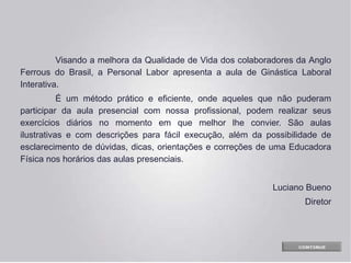 Visando a melhora da Qualidade de Vida dos colaboradores da Anglo
Ferrous do Brasil, a Personal Labor apresenta a aula de Ginástica Laboral
Interativa.
É um método prático e eficiente, onde aqueles que não puderam
participar da aula presencial com nossa profissional, podem realizar seus
exercícios diários no momento em que melhor lhe convier. São aulas
ilustrativas e com descrições para fácil execução, além da possibilidade de
esclarecimento de dúvidas, dicas, orientações e correções de uma Educadora
Física nos horários das aulas presenciais.
Luciano Bueno
Diretor
 