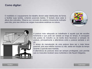O mobiliário e o equipamento de trabalho devem estar distribuídos de forma
a facilitar suas tarefas, evitando possíveis lesões. O teclado deve estar à
altura dos cotovelos. Observe se o encosto da cadeira é levemente inclinado
para trás, pois isso diminui as cargas musculares estáticas na coluna.
A postura mais adequada ao trabalhador é aquela que ele escolhe
livremente e que pode ser variada ao longo do tempo. A concepção
dos postos de trabalho ou da tarefa deve favorecer a variação de
postura, principalmente a alternância entre a postura sentada e em
pé.
O tempo de manutenção de uma postura deve ser o mais breve
possível, pois seus efeitos nocivos ou não, serão em função do tempo
durante o qual ela será mantida.
A alternância de posturas deve ser sempre privilegiada, pois permite
que os músculos recebam seus nutrientes e não fiquem fatigados.
Como digitar:
 