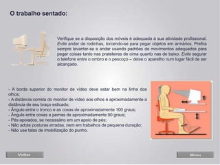 - A borda superior do monitor de vídeo deve estar bem na linha dos
olhos;
- A distância correta do monitor de vídeo aos olhos é aproximadamente a
distância de seu braço esticado;
- Ângulo entre o tronco e as coxas de aproximadamente 100 graus;
- Ângulo entre coxas e pernas de aproximadamente 90 graus;
- Pés apoiados, se necessário em um apoio de pés;
- Não adote posturas erradas, nem em trabalhos de pequena duração;
- Não use talas de imobilização do punho.
Verifique se a disposição dos móveis é adequada à sua atividade profissional.
Evite andar de rodinhas, torcendo-se para pegar objetos em armários. Prefira
sempre levantar-se e andar usando padrões de movimentos adequados para
pegar coisas tanto nas prateleiras de cima quanto nas de baixo. Evite segurar
o telefone entre o ombro e o pescoço – deixe o aparelho num lugar fácil de ser
alcançado.
O trabalho sentado:
 