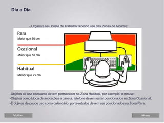 -Objetos de uso constante devem permanecer na Zona Habitual, por exemplo, o mouse;
-Objetos como bloco de anotações e caneta, telefone devem estar posicionados na Zona Ocasional;
-E objetos de pouco uso como calendário, porta-retratos devem ser posicionados na Zona Rara.
Dia a Dia
- Organize seu Posto de Trabalho fazendo uso das Zonas de Alcance:
 