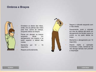 Ombros e Braços
• Segure o cotovelo esquerdo com
a mão direita.
• Suavemente, puxe o cotovelo
por trás da cabeça até sentir um
alongamento de tensão suave no
ombro ou na parte detrás do
braço.
• Mantenha o alongamento por 10
segundos.
• Depois repita a operação
invertendo o lado, lembre-se de
não alongar demais nem prender
a respiração
• Entrelace os dedos das mãos,
então vire as palmas das mãos
para fora, acima da cabeça,
enquanto estica os braços.
• Pense em alongar os braços
enquanto sente um
alongamento nos braços e na
parte superior e lateral das
costas.
• Mantenha por 10 – 15
segundos.
• Respire profundamente.
 