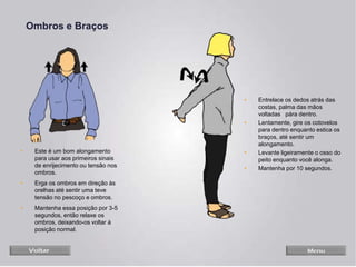 Ombros e Braços
• Este é um bom alongamento
para usar aos primeiros sinais
de enrijecimento ou tensão nos
ombros.
• Erga os ombros em direção às
orelhas até sentir uma teve
tensão no pescoço e ombros.
• Mantenha essa posição por 3-5
segundos, então relaxe os
ombros, deixando-os voltar à
posição normal.
• Entrelace os dedos atrás das
costas, palma das mãos
voltadas pára dentro.
• Lentamente, gire os cotovelos
para dentro enquanto estica os
braços, até sentir um
alongamento.
• Levante ligeiramente o osso do
peito enquanto você alonga.
• Mantenha por 10 segundos.
 