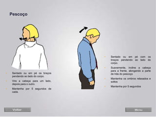 Pescoço
• Sentado ou em pé os braços
pendendo ao lado do corpo.
• Vire a cabeça para um lado,
depois para o outro.
• Mantenha por 5 segundos de
cada.
• Sentado ou em pé com os
braços pendendo ao lado do
corpo.
• Suavemente, incline a cabeça
para a frente, alongando a parte
de trás do pescoço
• Mantenha os ombros relaxados e
soltos
• Mantenha por 5 segundos
 