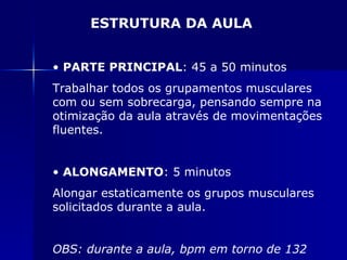 PARTE PRINCIPAL : 45 a 50 minutos Trabalhar todos os grupamentos musculares com ou sem sobrecarga, pensando sempre na otimização da aula através de movimentações fluentes. ALONGAMENTO : 5 minutos Alongar estaticamente os grupos musculares solicitados durante a aula. OBS: durante a aula, bpm em torno de 132 ESTRUTURA DA AULA 
