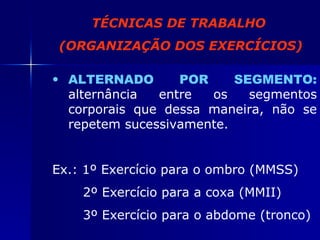 TÉCNICAS DE TRABALHO (ORGANIZAÇÃO DOS EXERCÍCIOS) ALTERNADO POR SEGMENTO:  alternância entre os segmentos corporais que dessa maneira, não se repetem sucessivamente. Ex.: 1º Exercício para o ombro (MMSS) 2º Exercício para a coxa (MMII) 3º Exercício para o abdome (tronco) 