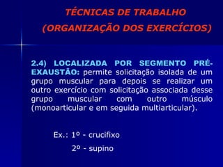 2.4) LOCALIZADA POR SEGMENTO PRÉ- EXAUSTÃO:   permite solicitação isolada de um grupo muscular para depois se realizar um outro exercício com solicitação associada desse grupo muscular com outro músculo (monoarticular e em seguida multiarticular). Ex.: 1º - crucifixo   2º - supino TÉCNICAS DE TRABALHO (ORGANIZAÇÃO DOS EXERCÍCIOS) 