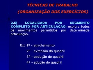 2.5) LOCALIZADA POR SEGMENTO COMPLETO POR ARTICULAÇÃO:   explora todos os movimentos permitidos por determinada articulação. Ex: 1º - agachamento   2º - extensão do quadril   3º - abdução do quadril   4º - adução do quadril TÉCNICAS DE TRABALHO (ORGANIZAÇÃO DOS EXERCÍCIOS) 