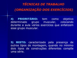 TÉCNICAS DE TRABALHO (ORGANIZAÇÃO DOS EXERCÍCIOS) 4) PRIORITÁRIO:   tem como objetivo determinado grupo muscular, colocando durante a aula vários exercícios que enfatizem esse grupo muscular. 5) MISTO:  caracterizado pela presença de outros tipos de montagem, quando no mínimo dois tipos de construções diferentes compõe uma série. 