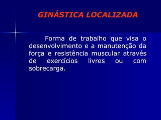 GINÁSTICA LOCALIZADA Forma de trabalho que visa o desenvolvimento e a manutenção da força e resistência muscular através de exercícios livres ou com sobrecarga. 