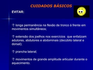 CUIDADOS BÁSICOS EVITAR: longa permanência na flexão de tronco à frente em movimentos simultâneos; extensão dos joelhos nos exercícios  que enfatizam adutores, abdutores e abdominais (decúbito lateral e dorsal); prancha lateral; movimentos de grande amplitude articular durante o aquecimento. 