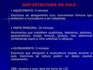 GAP-ESTRUTURA DA AULA AQUECIMENTO: 5 minutos Exercícios de alongamento e/ou movimentos rítmicos que enfatizem a musculatura a ser trabalhada PARTE PRINCIPAL: 20 minutos Movimentos que trabalhem quadríceps, abdutores, adutores, gastrocnêmios, bíceps femural, glúteos, reto abdominal (enfatizando supra e infra umbilical) e oblíquos. ALONGAMENTO: 5 minutos Exercícios que alonguem a musculatura exigida durante a aula. Exercícios de soltura podem ser dados visando relaxamento. OBS: durante a aula, bpm em torno de 132 