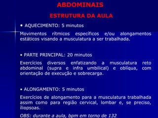 ABDOMINAIS ESTRUTURA DA AULA AQUECIMENTO: 5 minutos Movimentos rítmicos específicos e/ou alongamentos estáticos visando a musculatura a ser trabalhada. PARTE PRINCIPAL: 20 minutos Exercícios diversos enfatizando a musculatura reto abdominal (supra e infra umbilical) e oblíqua, com  orientação de execução e sobrecarga. ALONGAMENTO: 5 minutos Exercícios de alongamento para a musculatura trabalhada assim como para região cervical, lombar e, se preciso, íliopsoas. OBS: durante a aula, bpm em torno de 132 