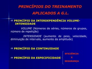 PRINCÍPIO DA INTERDEPENDÊNCIA VOLUME-  INTENSIDADE   VOLUME  (Números de séries, números de grupos, número de repetição)   INTENSIDADE  (aumento de peso, velocidade, diminuição de intervalo, aumento da amplitude) PRINCÍPIO DA CONTINUIDADE PRINCÍPIO DA ESPECIFICIDADE EFICIÊNCIA X  SEGURANÇA PRINCÍPIOS DO TREINAMENTO  APLICADOS A G.L. 