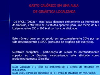 DE PAOLI (2002) -  este gasto depende diretamente da intensidade do trabalho, entretanto seus estudos apontam para uma média de 6,1 kcal/min, entre 350 a 500 kcal por hora de atividade. Este número deve ser acrescido em aproximadamente 30% por ter sido desconsiderado a EPOC (consumo de oxigênio pós-exercício). Substrato energético – participação da Glicose foi acentuadamente superior ao da Gordura, caracterizando esta atividade como predominantemente Glicolítica.  (aula vigorosa) 6 x Peso do praticante(kg) x Tempo da atividade em min./60min. (aula leve)3 x Peso do praticante(kg) x Tempo da atividade em min./60min. GASTO CALÓRICO EM UMA AULA  DE GINÁSTICA LOCALIZADA 